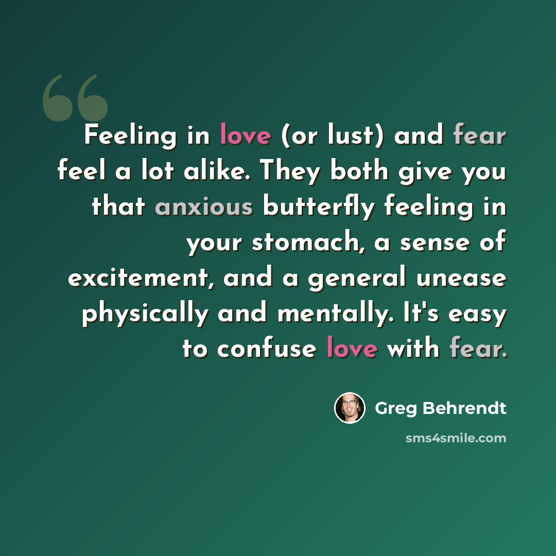 “Feeling in love (or lust) and fear feel a lot alike. They both give you that anxious butterfly feeling in your stomach, a sense of excitement, and a general unease physically and mentally. It's easy to confuse love with fear.” quote by Greg Behrendt