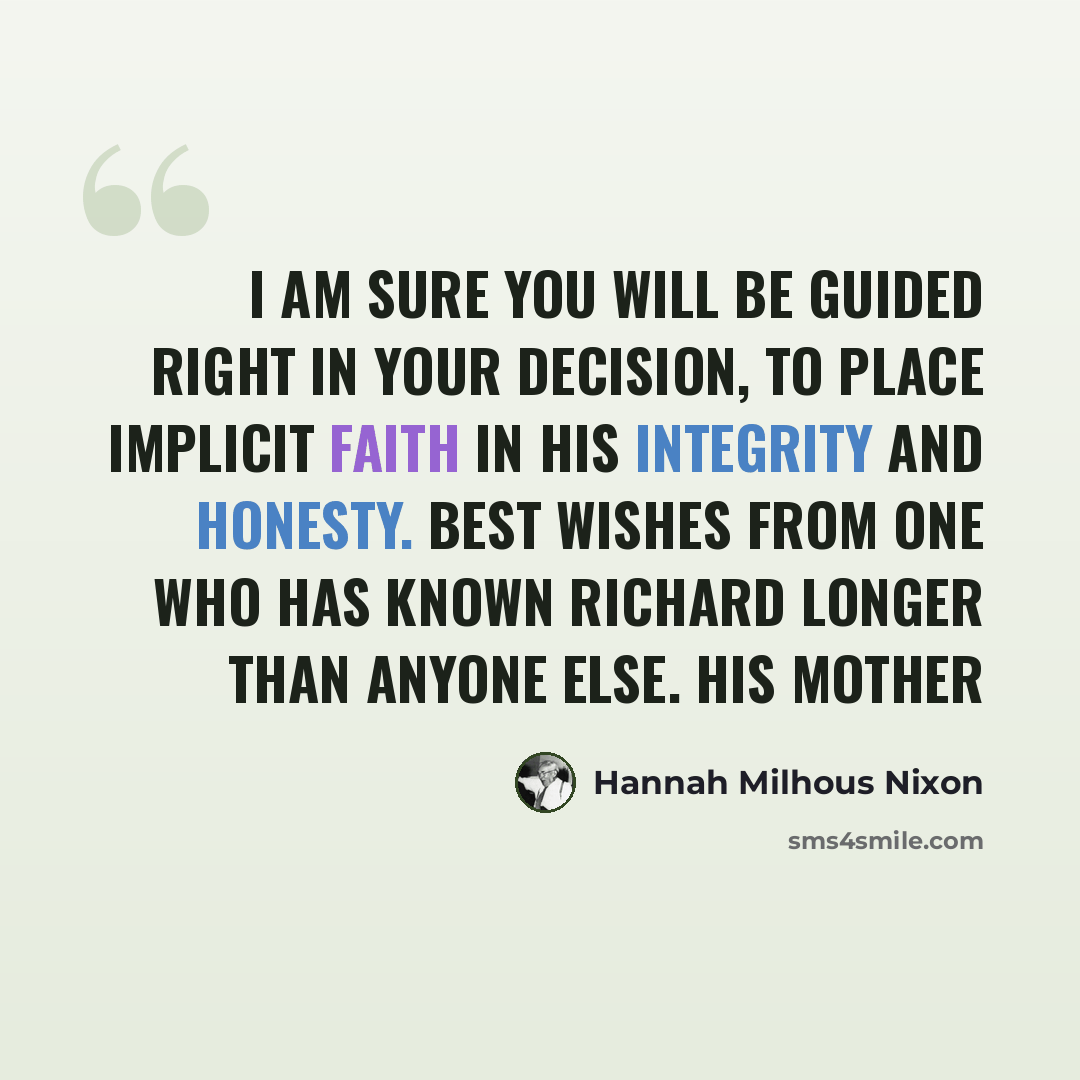 “I am sure you will be guided right in your decision, to place implicit faith in his integrity and honesty. Best wishes from one who has known Richard longer than anyone else. His mother” quote by Hannah Milhous Nixon
