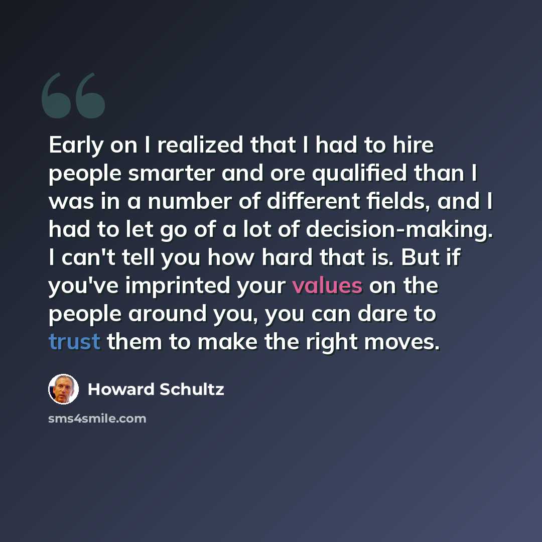 “Early on I realized that I had to hire people smarter and ore qualified than I was in a number of different fields, and I had to let go of a lot of decision-making. I can't tell you how hard that is. But if you've imprinted your values on the people around you, you can dare to trust them to make…” quote by Howard Schultz