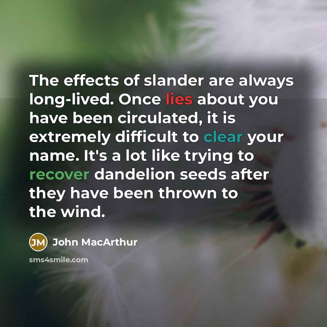 “The effects of slander are always long-lived. Once lies about you have been circulated, it is extremely difficult to clear your name. It's a lot like trying to recover dandelion seeds after they have been thrown to the wind.” quote by John Macarthur