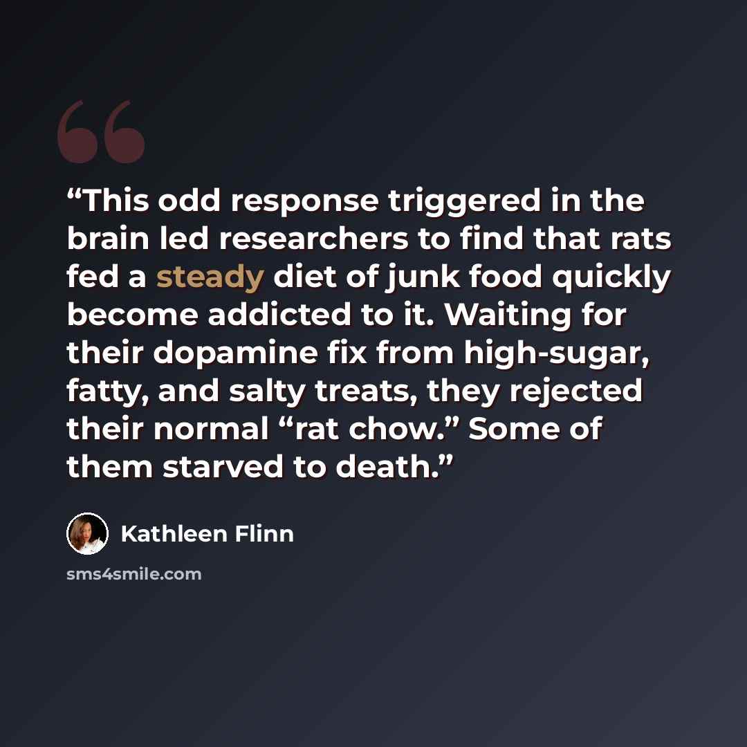 “This odd response triggered in the brain led researchers to find that rats fed a steady diet of junk food quickly become addicted to it. Waiting for their dopamine fix from high-sugar, fatty, and salty treats, they rejected their normal “rat chow.” Some of them starved to death.” quote by Kathleen Flinn