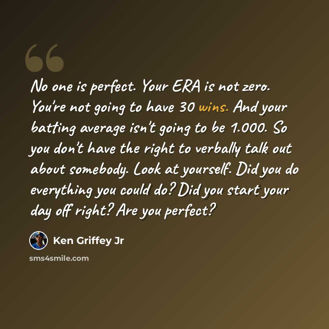 “No one is perfect. Your ERA is not zero. You're not going to have 30 wins. And your batting average isn't going to be 1.000. So you don't have the right to verbally talk out about somebody. Look at yourself. Did you do everything you could do? Did you start your day off right? Are you perfect?” quote by Ken Griffey Jr