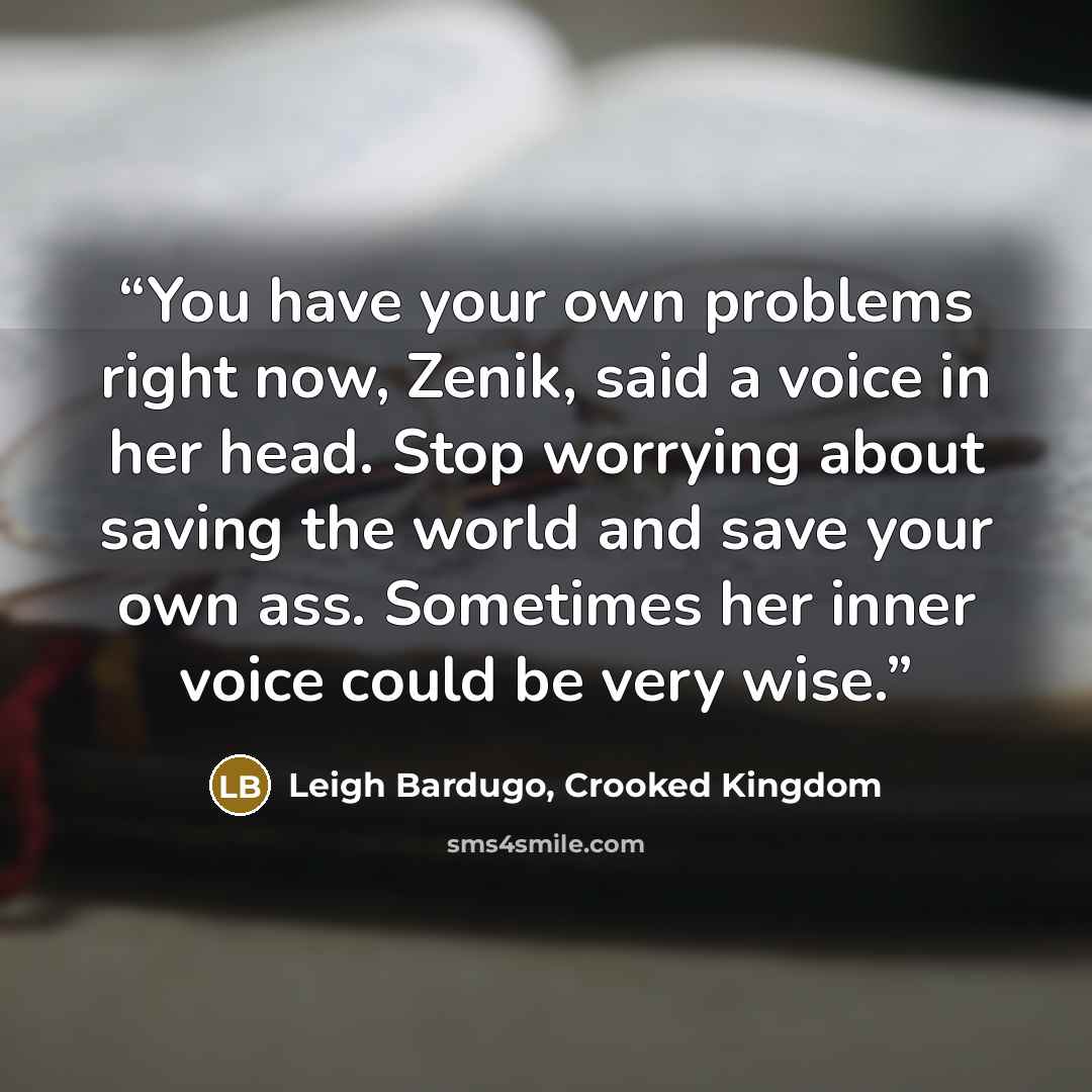 “You have your own problems right now, Zenik, said a voice in her head. Stop worrying about saving the world and save your own ass. Sometimes her inner voice could be very wise.” quote by Leigh Bardugo, Crooked Kingdom
