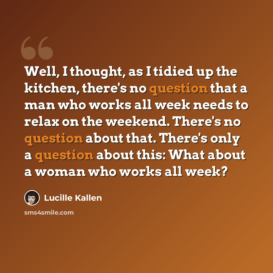 “Well, I thought, as I tidied up the kitchen, there's no question that a man who works all week needs to relax on the weekend. There's no question about that. There's only a question about this: What about a woman who works all week?” quote by Lucille Kallen