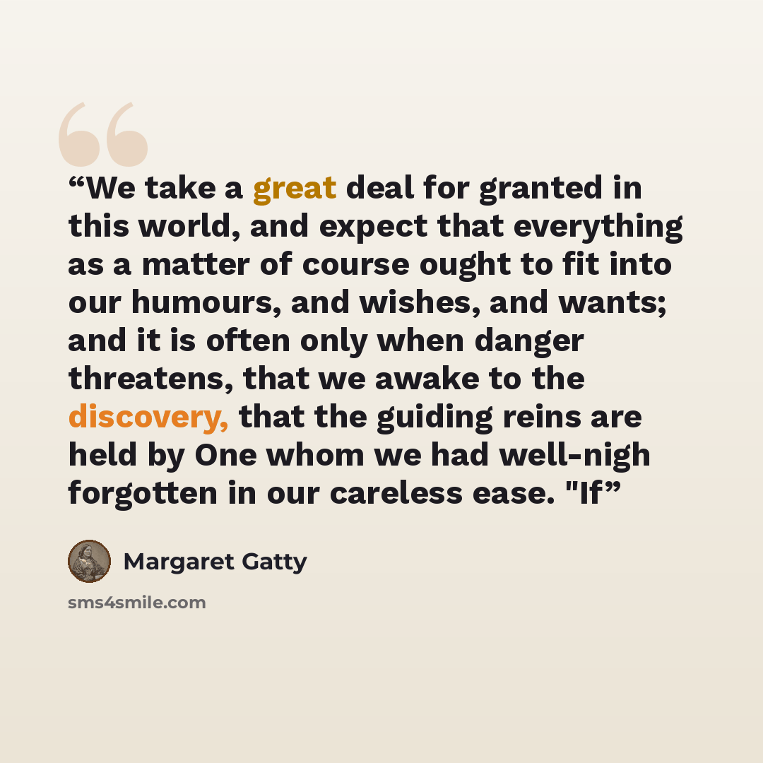 “We take a great deal for granted in this world, and expect that everything as a matter of course ought to fit into our humours, and wishes, and wants; and it is often only when danger threatens, that we awake to the discovery, that the guiding reins are held by One whom we had well-nigh forgotten…” quote by Margaret Gatty