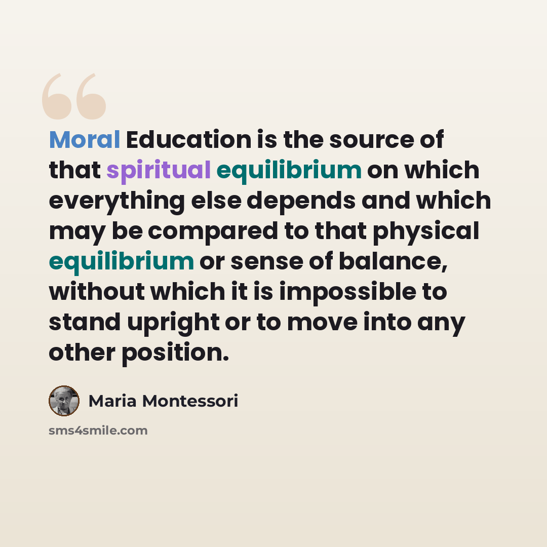“Moral Education is the source of that spiritual equilibrium on which everything else depends and which may be compared to that physical equilibrium or sense of balance, without which it is impossible to stand upright or to move into any other position.” quote by Maria Montessori