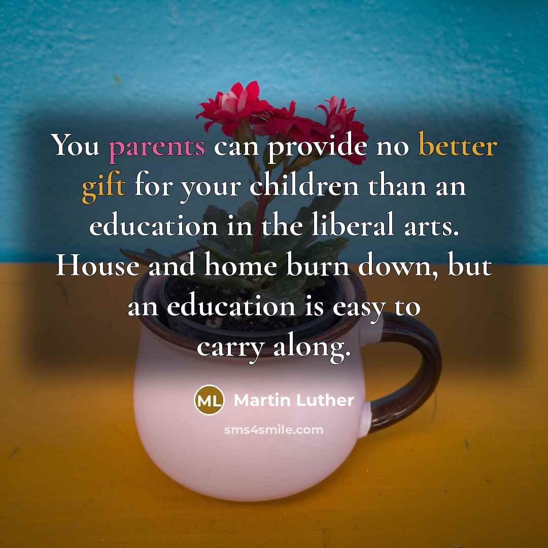 “You parents can provide no better gift for your children than an education in the liberal arts. House and home burn down, but an education is easy to carry along.” quote by Martin Luther
