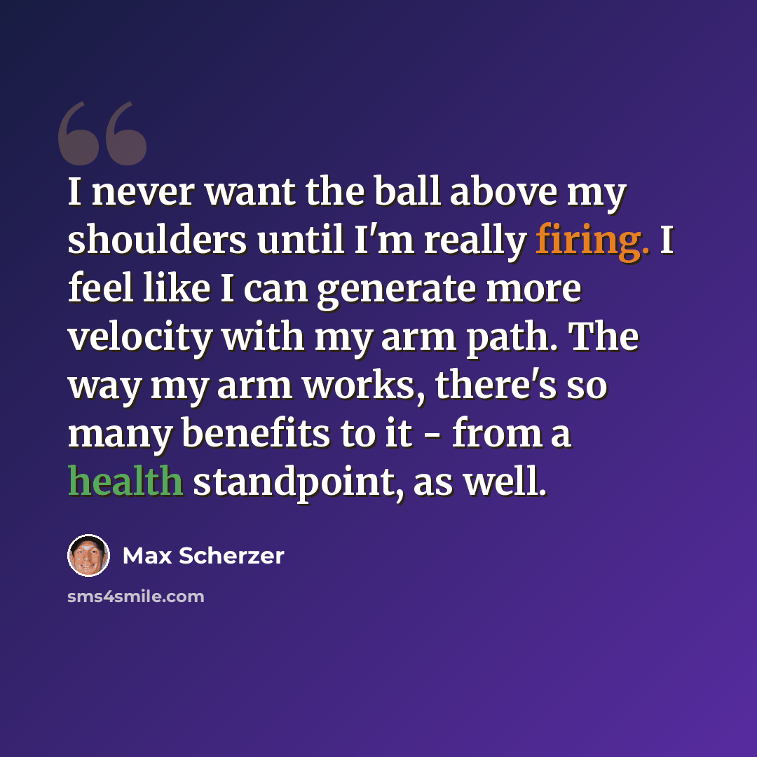 “I never want the ball above my shoulders until I'm really firing. I feel like I can generate more velocity with my arm path. The way my arm works, there's so many benefits to it - from a health standpoint, as well.” quote by Max Scherzer