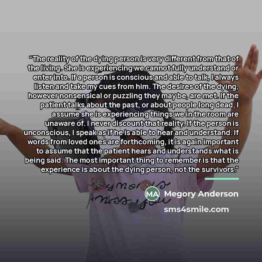 “The reality of the dying person is very different from that of the living. She is experiencing we cannot fully understand or enter into. If a person is conscious and able to talk, I always listen and take my cues from him. The desires of the dying, however nonsensical or puzzling they may be, are…” quote by Megory Anderson