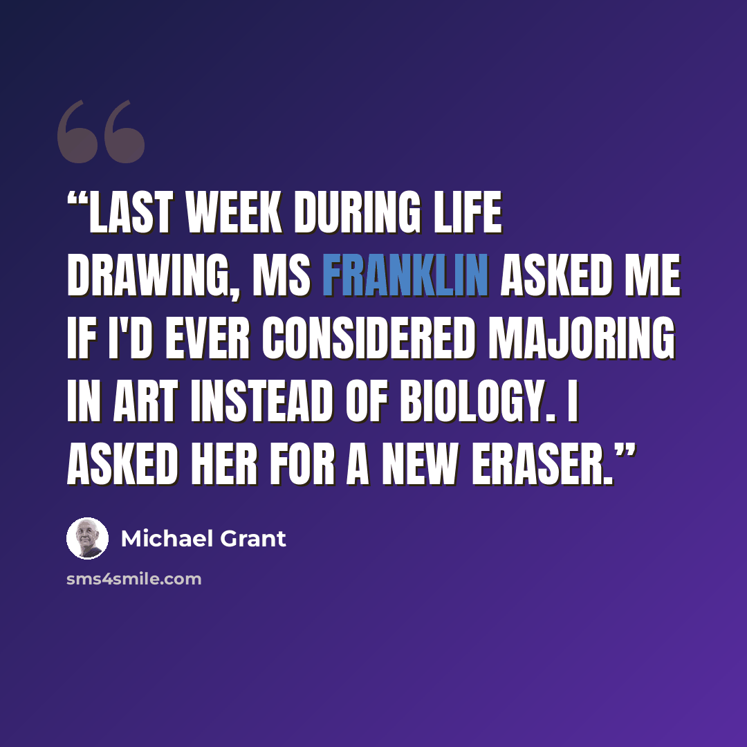“Last week during Life Drawing, Ms Franklin asked me if I'd ever considered majoring in art instead of biology. I asked her for a new eraser.” quote by Michael Grant