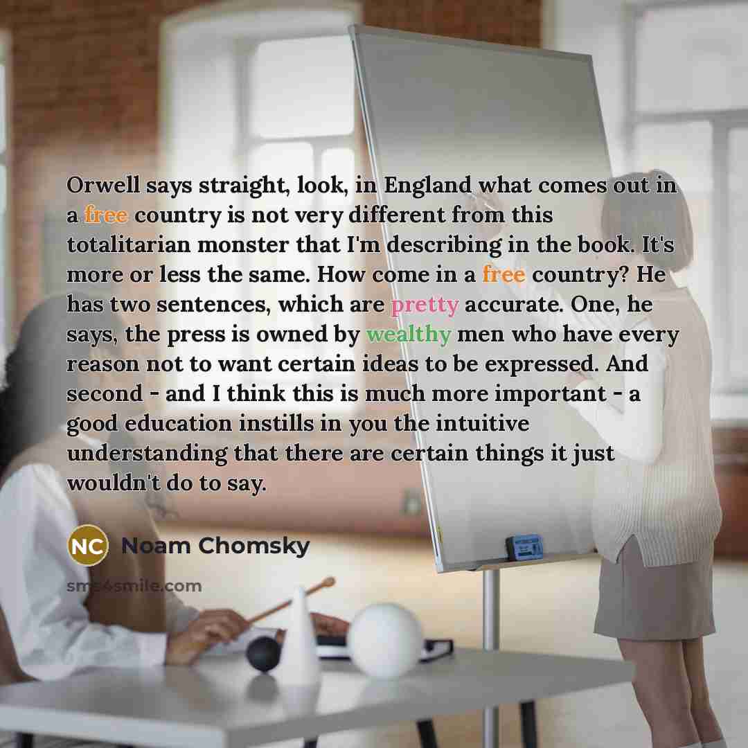 “Orwell says straight, look, in England what comes out in a free country is not very different from this totalitarian monster that I'm describing in the book. It's more or less the same. How come in a free country? He has two sentences, which are pretty accurate. One, he says, the press is owned by…” quote by Noam Chomsky