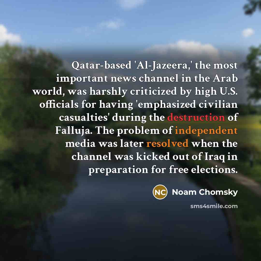 “Qatar-based 'Al-Jazeera,' the most important news channel in the Arab world, was harshly criticized by high U.S. officials for having 'emphasized civilian casualties' during the destruction of Falluja. The problem of independent media was later resolved when the channel was kicked out of Iraq in…” quote by Noam Chomsky