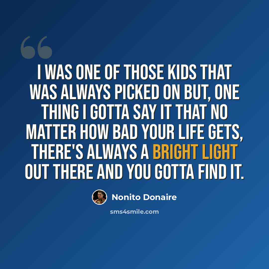 “I was one of those kids that was always picked on but, one thing I gotta say it that no matter how bad your life gets, there's always a bright light out there and you gotta find it.” quote by Nonito Donaire