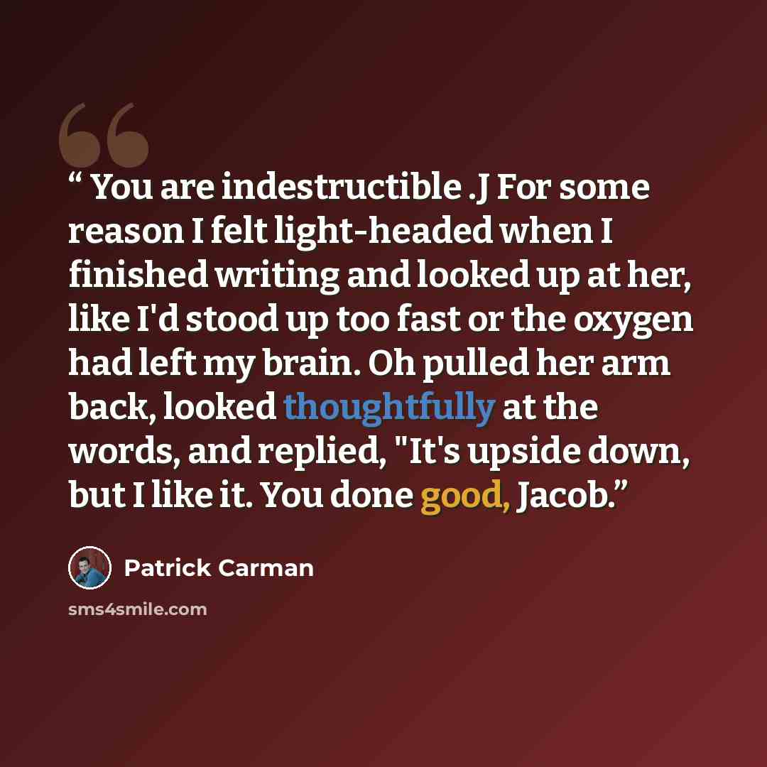 “You are indestructible .J For some reason I felt light-headed when I finished writing and looked up at her, like I'd stood up too fast or the oxygen had left my brain. Oh pulled her arm back, looked thoughtfully at the words, and replied, "It's upside down, but I like it. You done good, Jacob.” quote by Patrick Carman