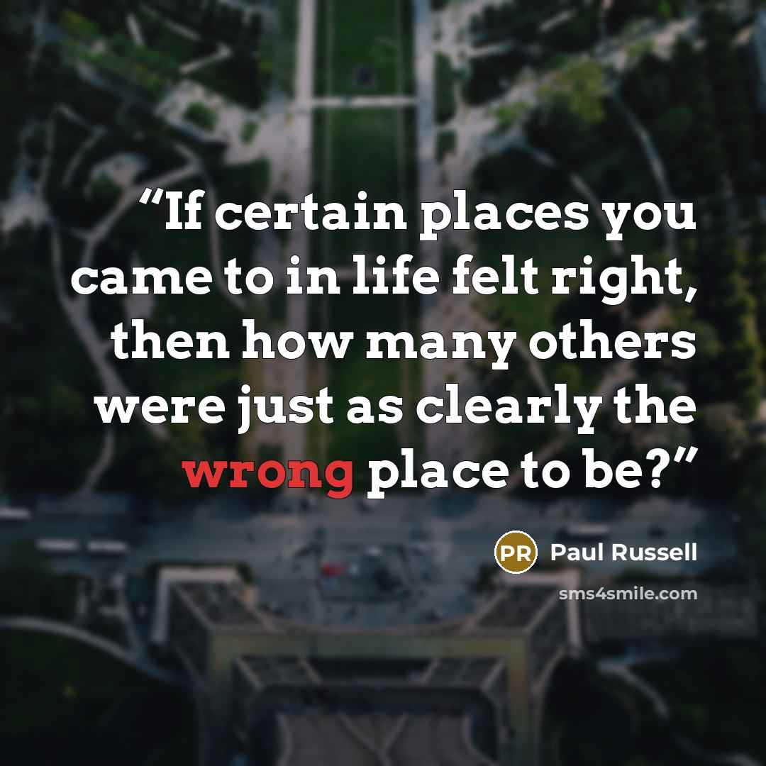 “If certain places you came to in life felt right, then how many others were just as clearly the wrong place to be?” quote by Paul Russell