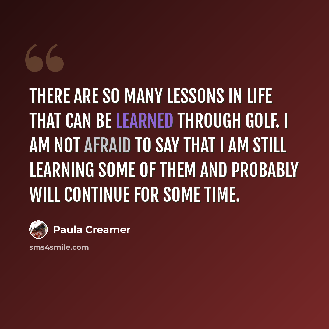 “There are so many lessons in life that can be learned through golf. I am not afraid to say that I am still learning some of them and probably will continue for some time.” quote by Paula Creamer