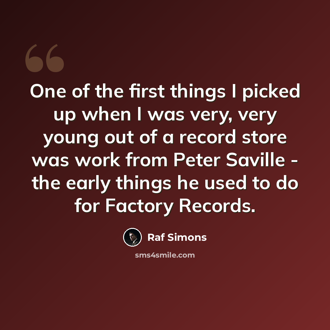 “One of the first things I picked up when I was very, very young out of a record store was work from Peter Saville - the early things he used to do for Factory Records.” quote by Raf Simons