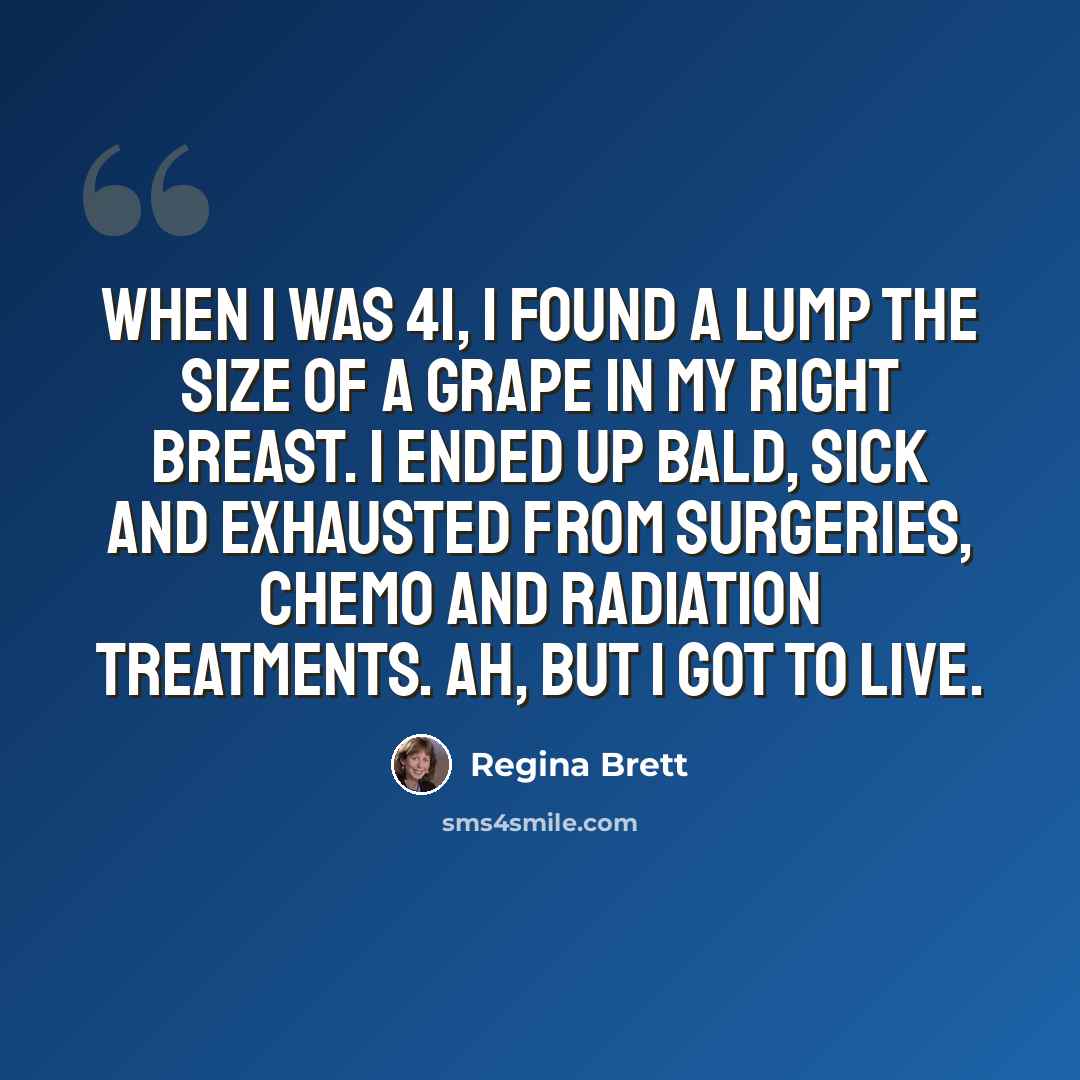 “When I was 41, I found a lump the size of a grape in my right breast. I ended up bald, sick and exhausted from surgeries, chemo and radiation treatments. Ah, but I got to live.” quote by Regina Brett