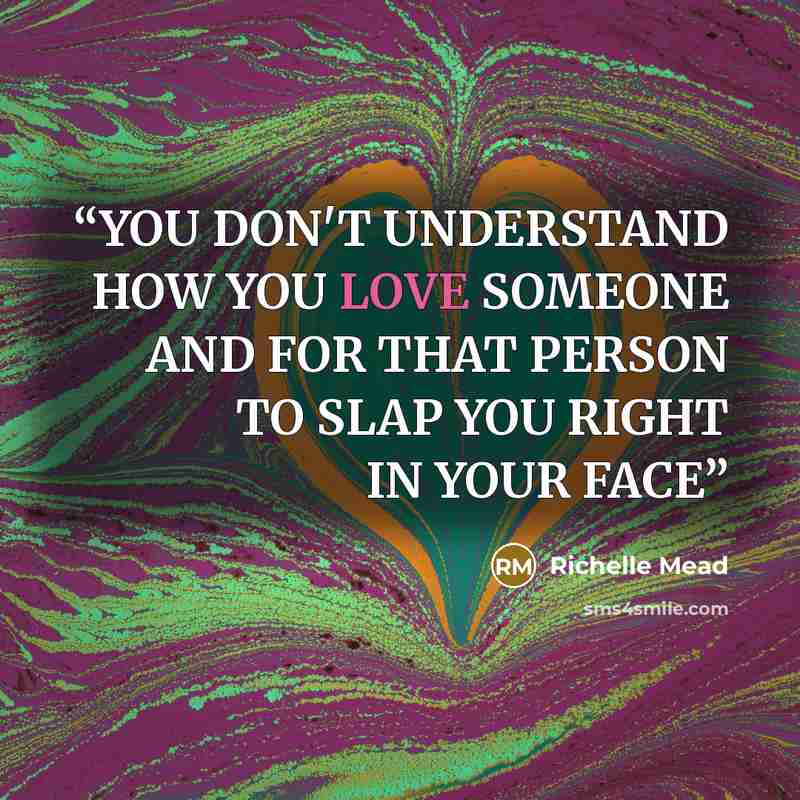“YOU DON'T UNDERSTAND HOW YOU LOVE SOMEONE AND FOR THAT PERSON TO SLAP YOU RIGHT IN YOUR FACE” quote by Richelle Mead