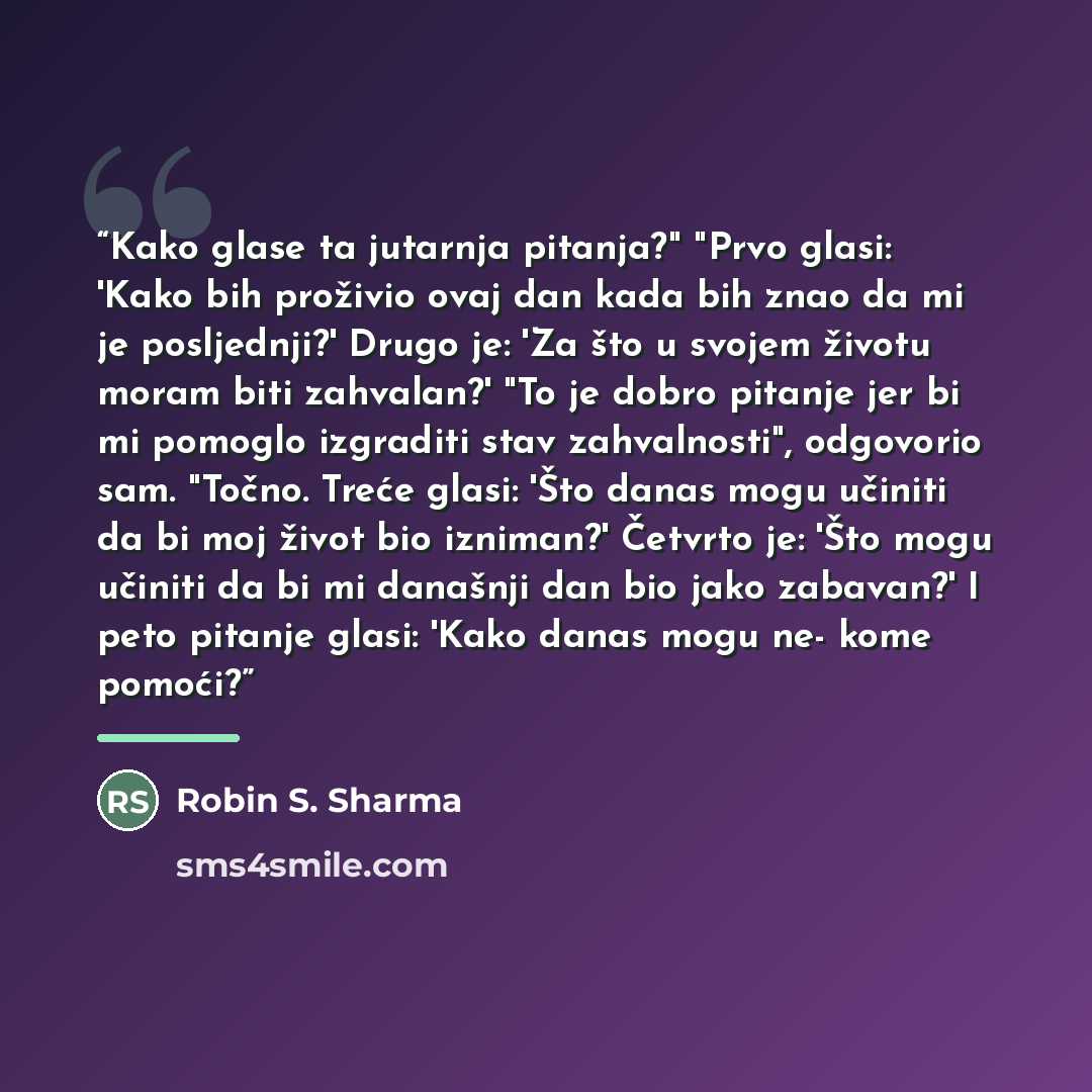 “Kako glase ta jutarnja pitanja?" "Prvo glasi: 'Kako bih proživio ovaj dan kada bih znao da mi je posljednji?' Drugo je: 'Za što u svojem životu moram biti zahvalan?' "To je dobro pitanje jer bi mi pomoglo izgraditi stav zahvalnosti", odgovorio sam. "Točno. Treće glasi: 'Što danas mogu učiniti da…” quote by Robin S. Sharma