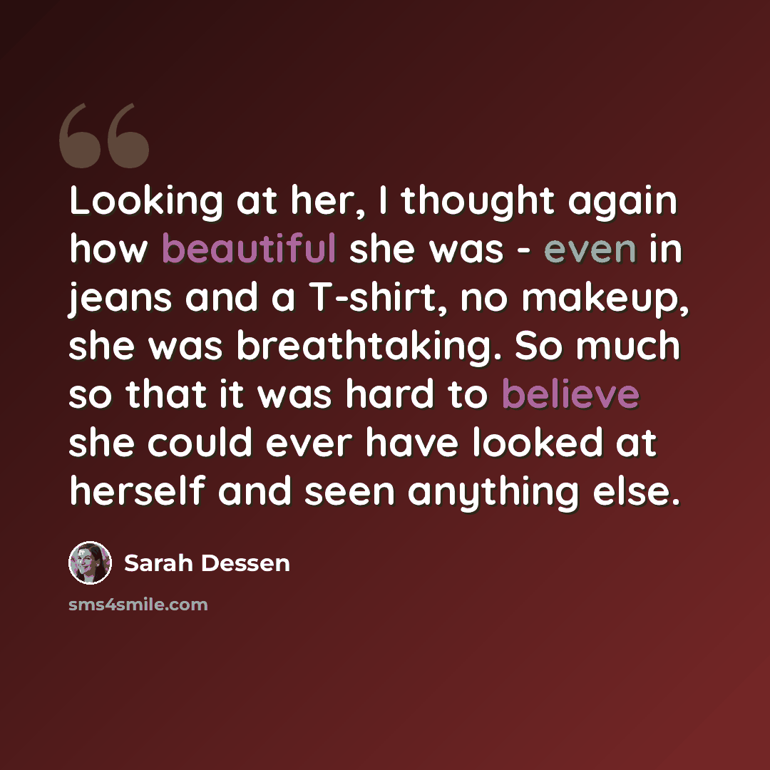 “Looking at her, I thought again how beautiful she was - even in jeans and a T-shirt, no makeup, she was breathtaking. So much so that it was hard to believe she could ever have looked at herself and seen anything else.” quote by Sarah Dessen
