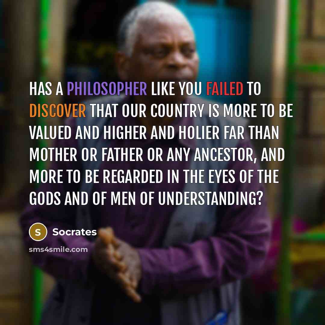 “Has a philosopher like you failed to discover that our country is more to be valued and higher and holier far than mother or father or any ancestor, and more to be regarded in the eyes of the gods and of men of understanding?” quote by Socrates