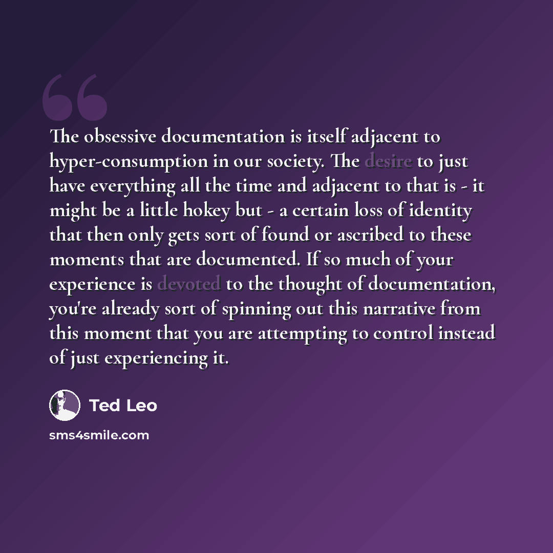 “The obsessive documentation is itself adjacent to hyper-consumption in our society. The desire to just have everything all the time and adjacent to that is - it might be a little hokey but - a certain loss of identity that then only gets sort of found or ascribed to these moments that are…” quote by Ted Leo