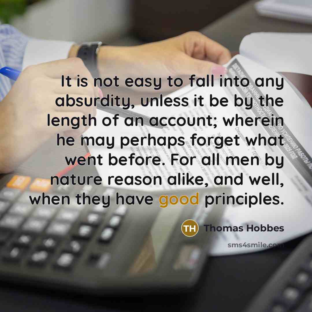 “It is not easy to fall into any absurdity, unless it be by the length of an account; wherein he may perhaps forget what went before. For all men by nature reason alike, and well, when they have good principles.” quote by Thomas Hobbes