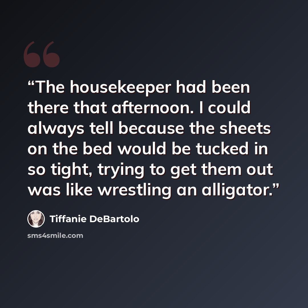 “The housekeeper had been there that afternoon. I could always tell because the sheets on the bed would be tucked in so tight, trying to get them out was like wrestling an alligator.” quote by Tiffanie DeBartolo