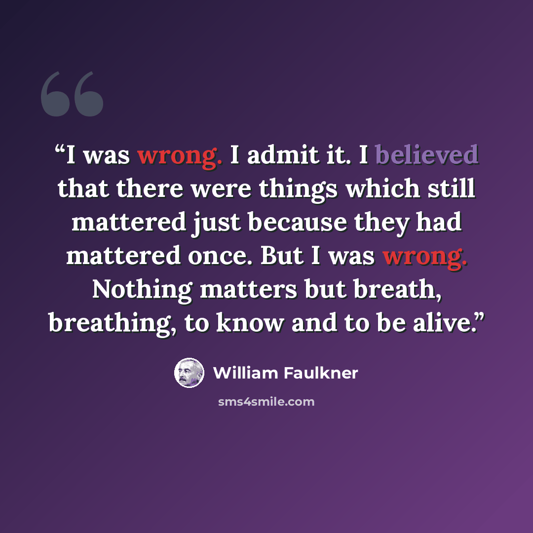 “I was wrong. I admit it. I believed that there were things which still mattered just because they had mattered once. But I was wrong. Nothing matters but breath, breathing, to know and to be alive.” quote by William Faulkner