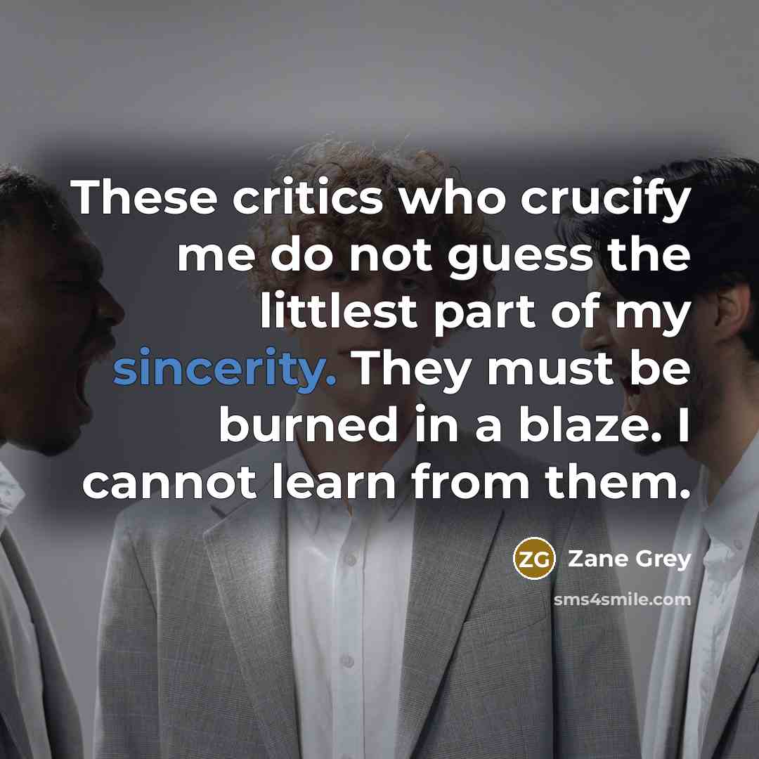 “These critics who crucify me do not guess the littlest part of my sincerity. They must be burned in a blaze. I cannot learn from them.” quote by Zane Grey