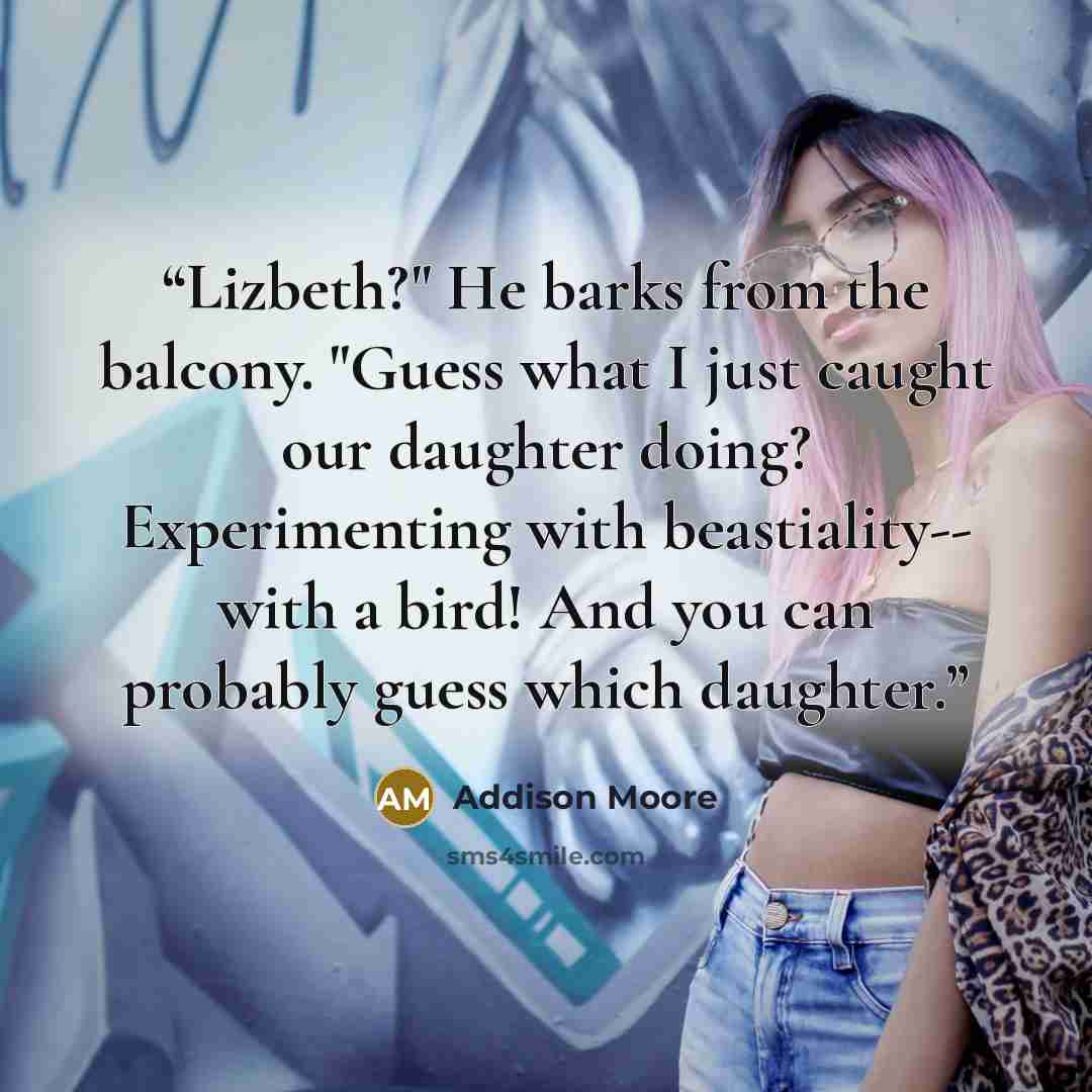 “Lizbeth?" He barks from the balcony. "Guess what I just caught our daughter doing? Experimenting with beastiality-- with a bird! And you can probably guess which daughter.” quote by Addison Moore