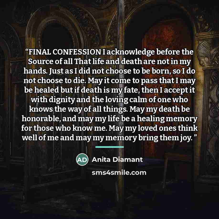 “FINAL CONFESSION I acknowledge before the Source of all That life and death are not in my hands. Just as I did not choose to be born, so I do not choose to die. May it come to pass that I may be healed but if death is my fate, then I accept it with dignity and the loving calm of one who knows the…” quote by Anita Diamant