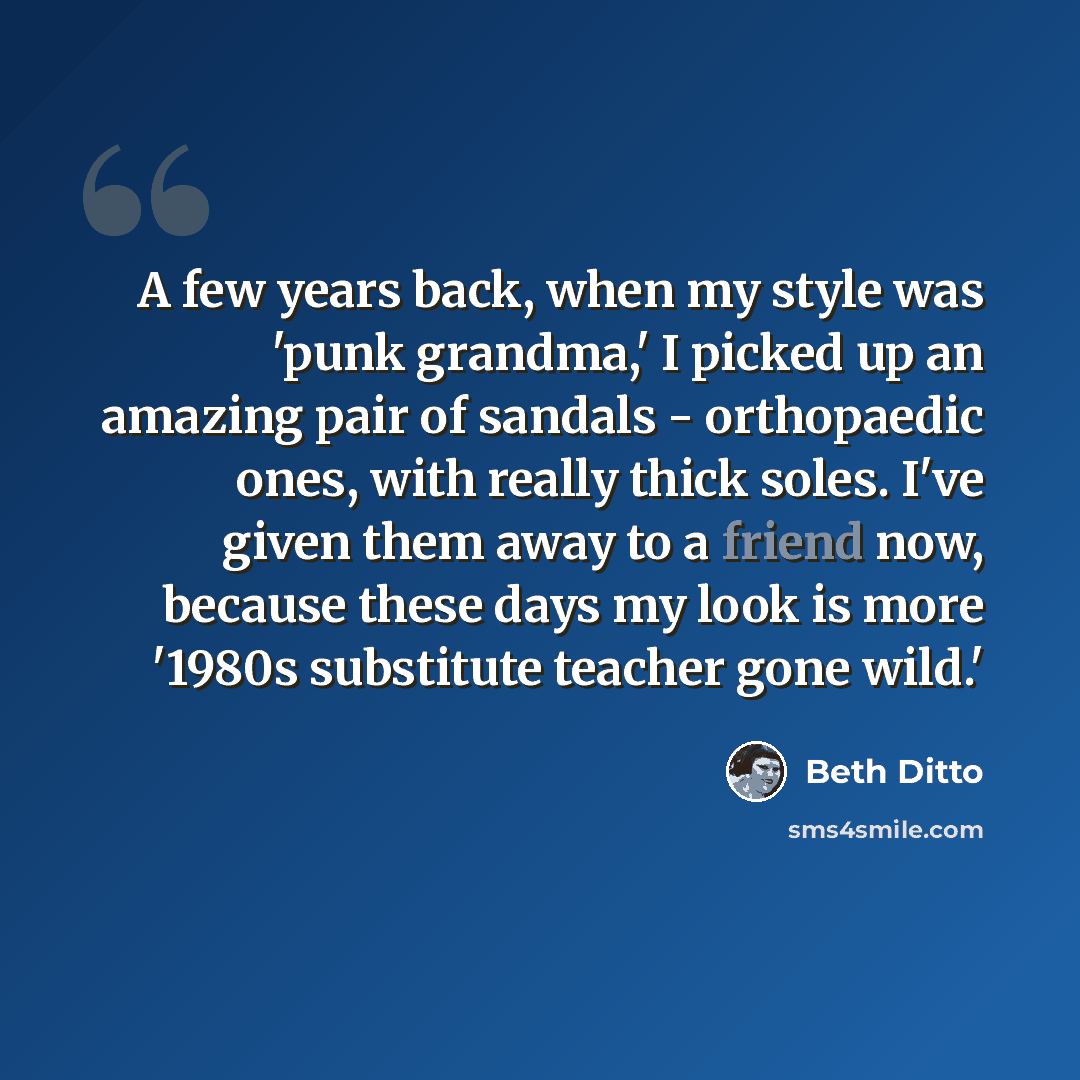“A few years back, when my style was 'punk grandma,' I picked up an amazing pair of sandals - orthopaedic ones, with really thick soles. I've given them away to a friend now, because these days my look is more '1980s substitute teacher gone wild.'” quote by Beth Ditto