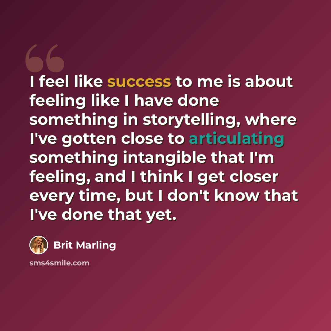 “I feel like success to me is about feeling like I have done something in storytelling, where I've gotten close to articulating something intangible that I'm feeling, and I think I get closer every time, but I don't know that I've done that yet.” quote by Brit Marling