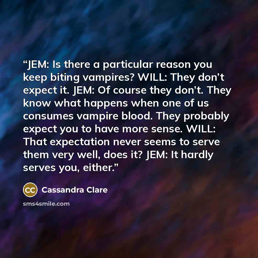 “JEM: Is there a particular reason you keep biting vampires? WILL: They don’t expect it. JEM: Of course they don’t. They know what happens when one of us consumes vampire blood. They probably expect you to have more sense. WILL: That expectation never seems to serve them very well, does it? JEM: It…” quote by Cassandra Clare