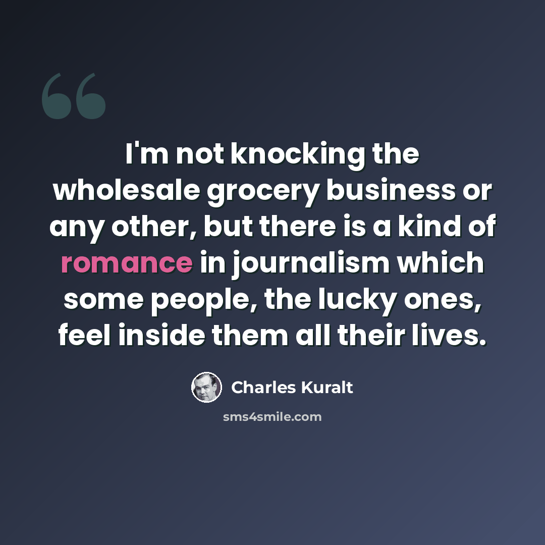 “I'm not knocking the wholesale grocery business or any other, but there is a kind of romance in journalism which some people, the lucky ones, feel inside them all their lives.” quote by Charles Kuralt