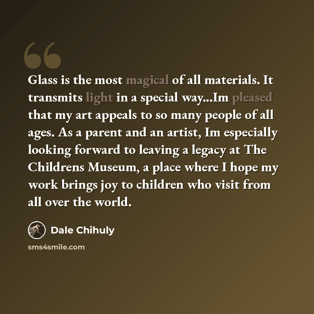 “Glass is the most magical of all materials. It transmits light in a special way...Im pleased that my art appeals to so many people of all ages. As a parent and an artist, Im especially looking forward to leaving a legacy at The Childrens Museum, a place where I hope my work brings joy to children…” quote by Dale Chihuly