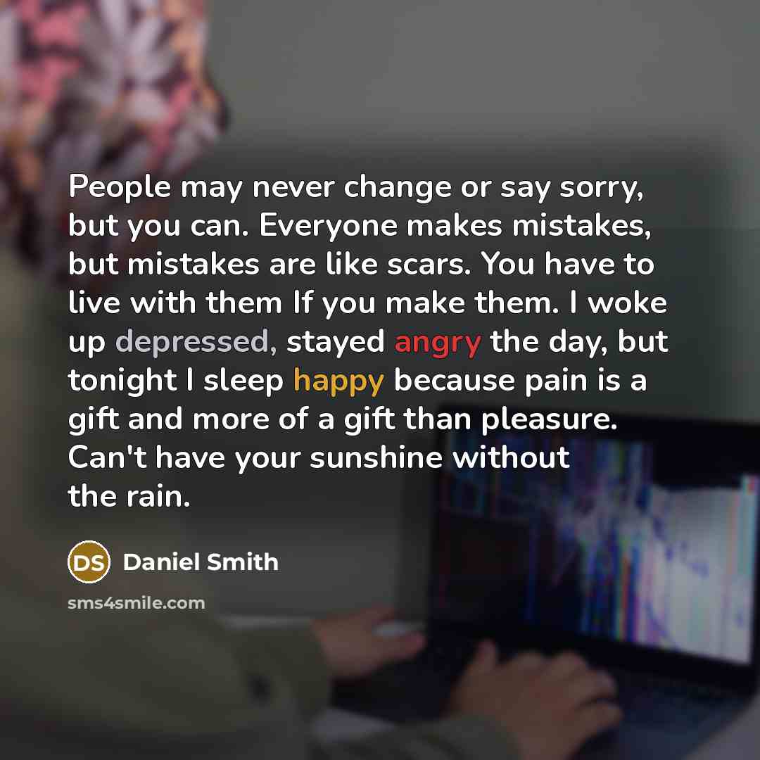 “People may never change or say sorry, but you can. Everyone makes mistakes, but mistakes are like scars. You have to live with them If you make them. I woke up depressed, stayed angry the day, but tonight I sleep happy because pain is a gift and more of a gift than pleasure. Can't have your…” quote by Daniel Smith