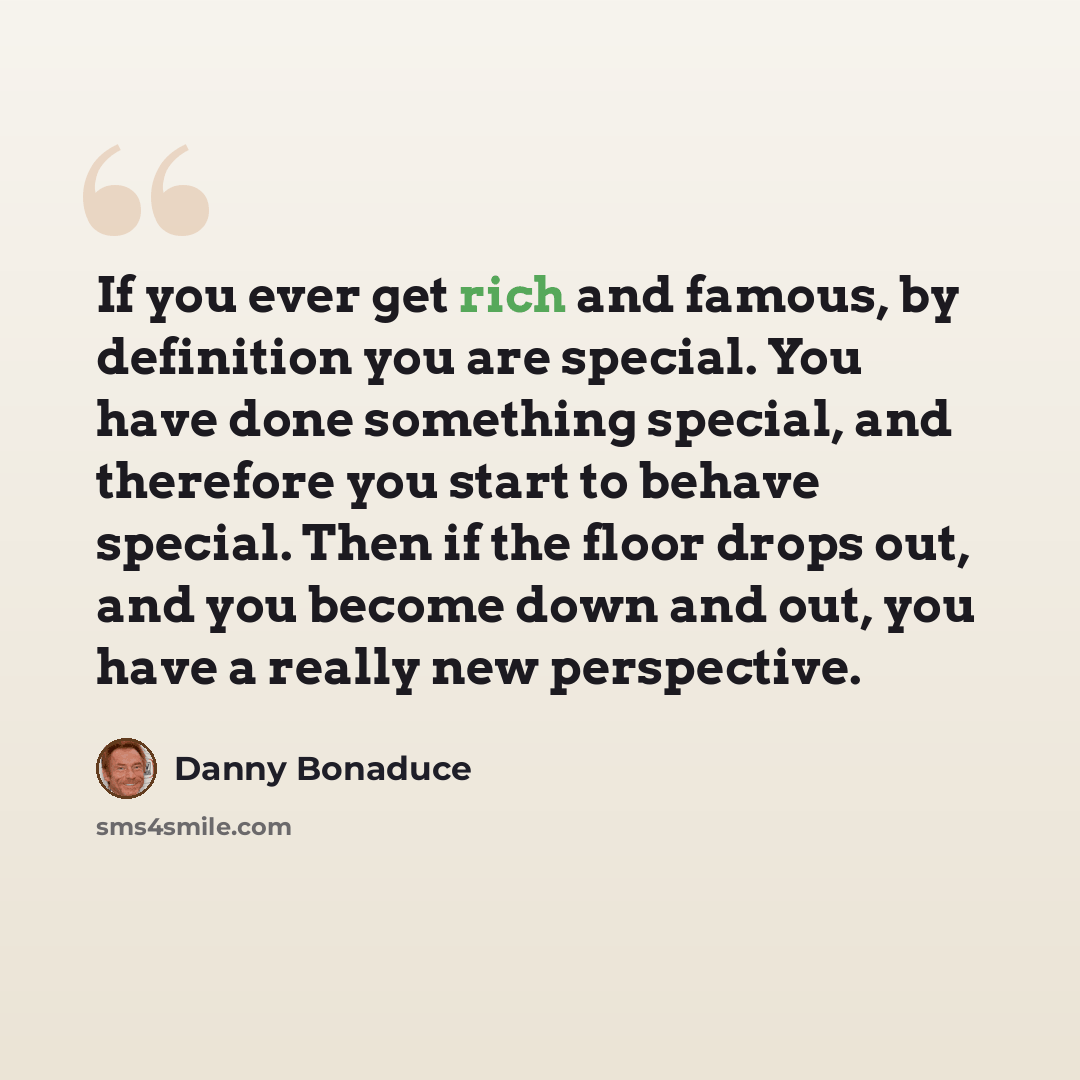 “If you ever get rich and famous, by definition you are special. You have done something special, and therefore you start to behave special. Then if the floor drops out, and you become down and out, you have a really new perspective.” quote by Danny Bonaduce