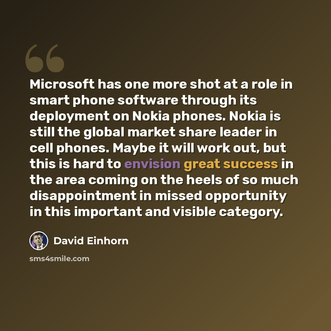 “Microsoft has one more shot at a role in smart phone software through its deployment on Nokia phones. Nokia is still the global market share leader in cell phones. Maybe it will work out, but this is hard to envision great success in the area coming on the heels of so much disappointment in missed…” quote by David Einhorn