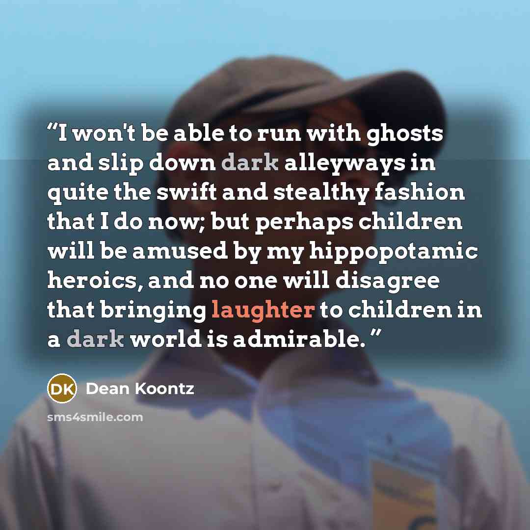 “I won't be able to run with ghosts and slip down dark alleyways in quite the swift and stealthy fashion that I do now; but perhaps children will be amused by my hippopotamic heroics, and no one will disagree that bringing laughter to children in a dark world is admirable.” quote by Dean Koontz