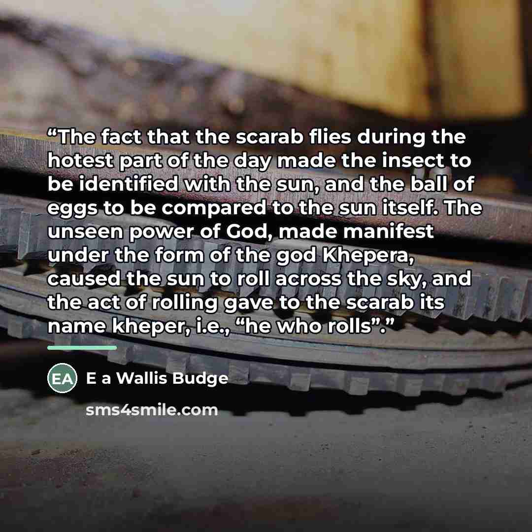 “The fact that the scarab flies during the hotest part of the day made the insect to be identified with the sun, and the ball of eggs to be compared to the sun itself. The unseen power of God, made manifest under the form of the god Khepera, caused the sun to roll across the sky, and the act of…” quote by E a Wallis Budge