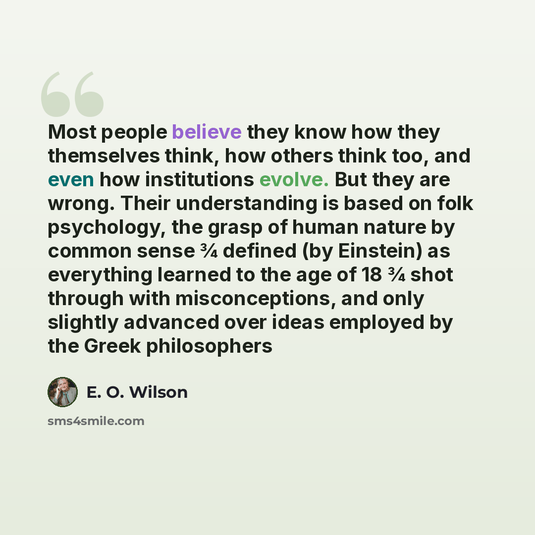 “Most people believe they know how they themselves think, how others think too, and even how institutions evolve. But they are wrong. Their understanding is based on folk psychology, the grasp of human nature by common sense ¾ defined (by Einstein) as everything learned to the age of 18 ¾ shot…” quote by E. O. Wilson