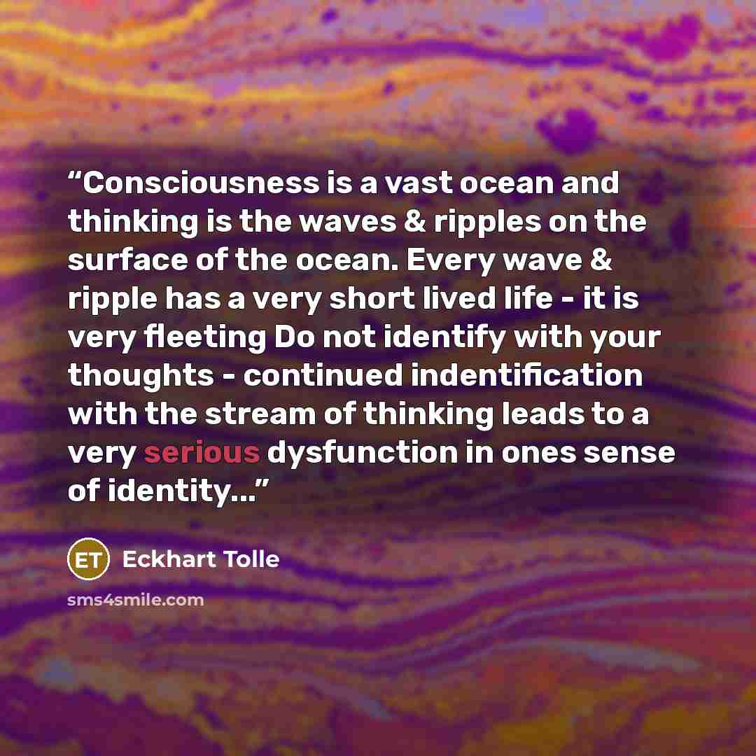 “Consciousness is a vast ocean and thinking is the waves & ripples on the surface of the ocean. Every wave & ripple has a very short lived life - it is very fleeting Do not identify with your thoughts - continued indentification with the stream of thinking leads to a very serious dysfunction in…” quote by Eckhart Tolle