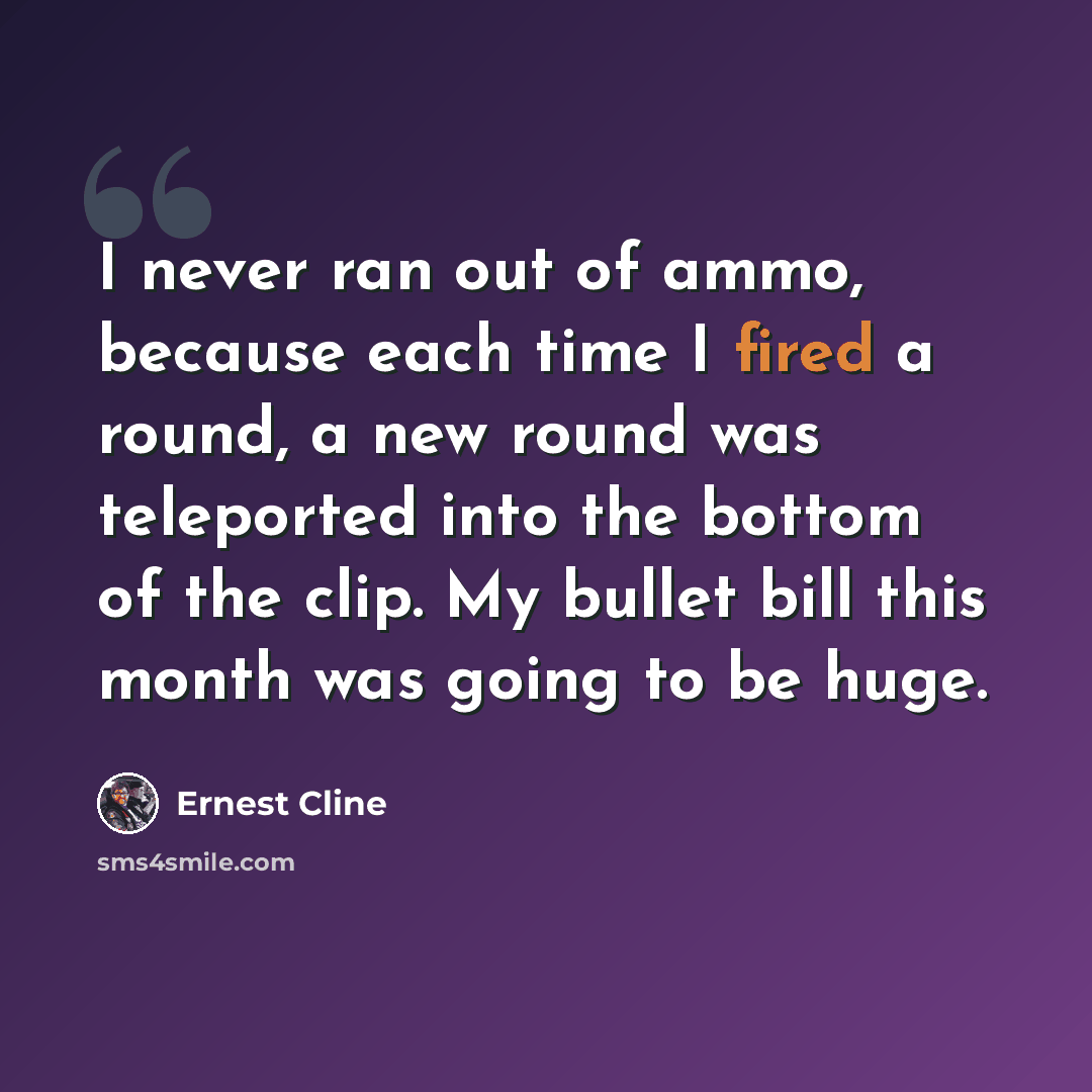 “I never ran out of ammo, because each time I fired a round, a new round was teleported into the bottom of the clip. My bullet bill this month was going to be huge.” quote by Ernest Cline