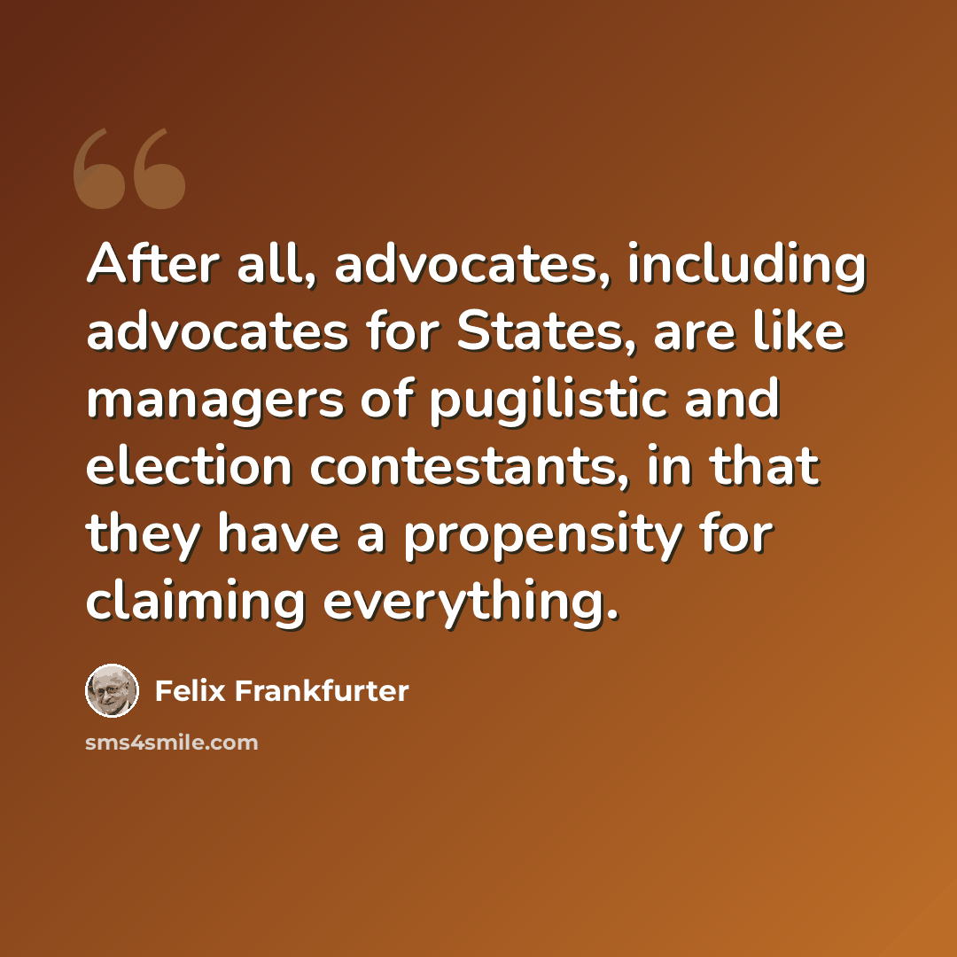 “After all, advocates, including advocates for States, are like managers of pugilistic and election contestants, in that they have a propensity for claiming everything.” quote by Felix Frankfurter