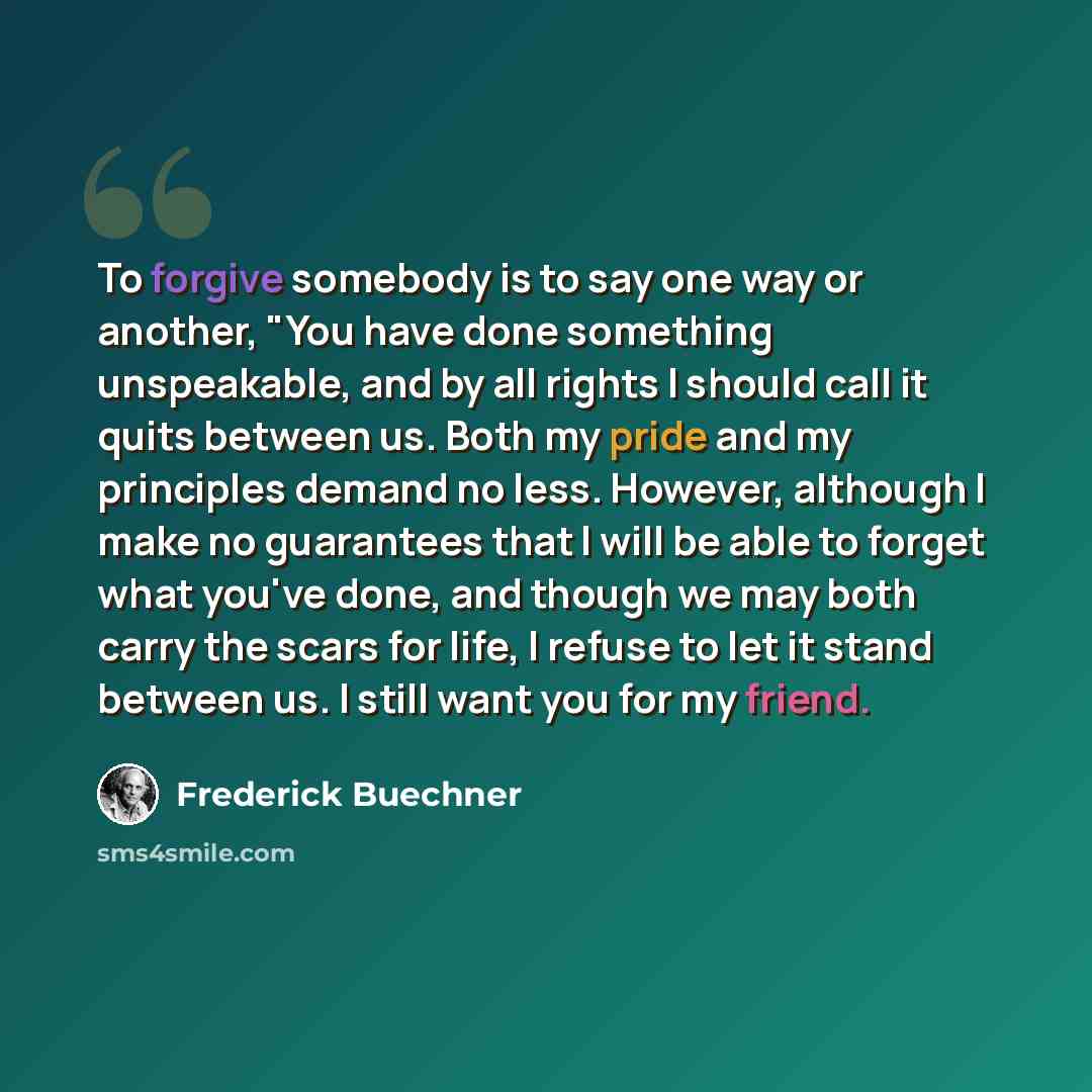 “To forgive somebody is to say one way or another, "You have done something unspeakable, and by all rights I should call it quits between us. Both my pride and my principles demand no less. However, although I make no guarantees that I will be able to forget what you've done, and though we may both…” quote by Frederick Buechner