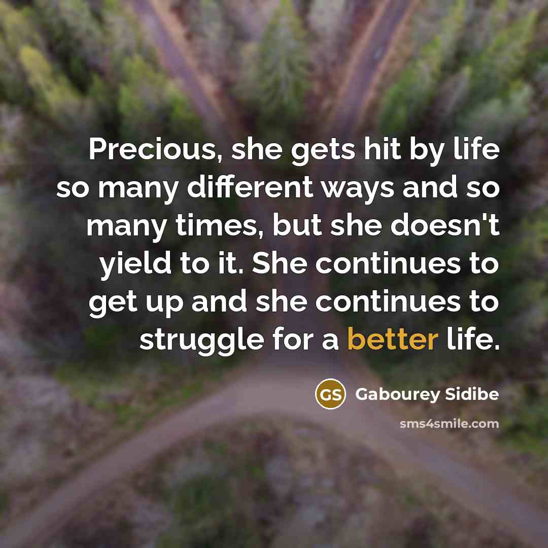 “Precious, she gets hit by life so many different ways and so many times, but she doesn't yield to it. She continues to get up and she continues to struggle for a better life.” quote by Gabourey Sidibe