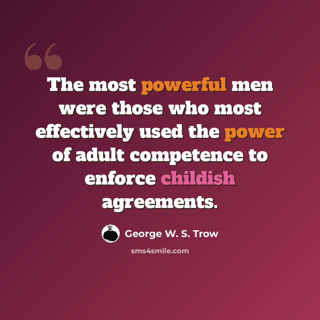 “The most powerful men were those who most effectively used the power of adult competence to enforce childish agreements.” quote by George W. S. Trow